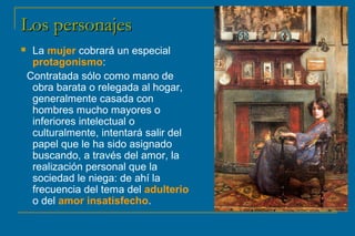 LLooss ppeerrssoonnaajjeess 
 La mujer cobrará un especial 
protagonismo: 
Contratada sólo como mano de 
obra barata o relegada al hogar, 
generalmente casada con 
hombres mucho mayores o 
inferiores intelectual o 
culturalmente, intentará salir del 
papel que le ha sido asignado 
buscando, a través del amor, la 
realización personal que la 
sociedad le niega: de ahí la 
frecuencia del tema del adulterio 
o del amor insatisfecho. 
 