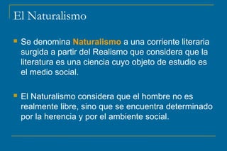 El Naturalismo 
 Se denomina Naturalismo a una corriente literaria 
surgida a partir del Realismo que considera que la 
literatura es una ciencia cuyo objeto de estudio es 
el medio social. 
 El Naturalismo considera que el hombre no es 
realmente libre, sino que se encuentra determinado 
por la herencia y por el ambiente social. 
 