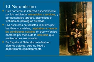 El Naturalismo 
 Esta corriente se interesa especialmente 
por los ambientes miserables y sórdidos, y 
por personajes tarados, alcohólicos o 
víctimas de patologías diversas. 
 Los escritores naturalistas, influidos por 
las ideas socialistas, aspiraban a mejorar 
las condiciones sociales en que vivían los 
hombres por medio de la denuncia que 
realizaban es sus novelas. 
 En España el Naturalismo influyó en 
algunos autores, pero no llegó a 
desarrollarse completamente. 
 