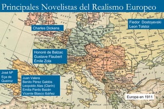 Principales Novelistas del Realismo Europeo 
Charles Dickens 
Juan Valera 
Benito Pérez Galdós 
Leopoldo Alas (Clarín) 
Emilia Pardo Bazán 
Vicente Blasco Ibáñez 
Fiedor Dostoyevski 
Leon Tolstoi 
Honoré de Balzac 
Gustave Flaubert 
Émile Zola 
José Mª 
Eça de 
Queiroz 
Europa en 1911 
 