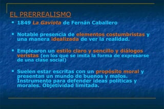 EL PRERREALISMO 
 1849 La Gaviota de Fernán Caballero 
 Notable presencia de elementos costumbristas y 
una manera idealizada de ver la realidad. 
 Emplearon un estilo claro y sencillo y diálogos 
veristas (en los que se imita la forma de expresarse 
de una clase social) 
 Suelen estar escritas con un propósito moral y 
presentan un mundo de buenos y malos. 
Instrumento para defender ideas políticas y 
morales. Objetividad limitada. 
 