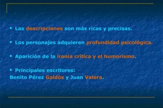  Las descripciones son más ricas y precisas. 
 Los personajes adquieren profundidad psicológica. 
 Aparición de la ironía crítica y el humorismo. 
 Principales escritores: 
Benito Pérez Galdós y Juan Valera. 
 