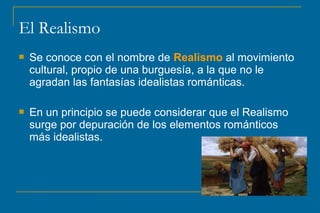 El Realismo 
 Se conoce con el nombre de Realismo al movimiento 
cultural, propio de una burguesía, a la que no le 
agradan las fantasías idealistas románticas. 
 En un principio se puede considerar que el Realismo 
surge por depuración de los elementos románticos 
más idealistas. 
 