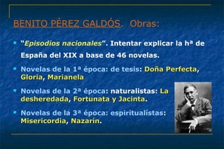 BENITO PÉREZ GALDÓS. Obras: 
 “Episodios nacionales”. Intentar explicar la hª de 
España del XIX a base de 46 novelas. 
 Novelas de la 1ª época: de tesis: DDooññaa PPeerrffeeccttaa, 
GGlloorriiaa, MMaarriiaanneellaa 
 Novelas de la 2ª época: naturalistas: LLaa 
ddeesshheerreeddaaddaa, FFoorrttuunnaattaa yy JJaacciinnttaa. 
 Novelas de la 3ª época: espiritualístas: 
MMiisseerriiccoorrddiiaa, NNaazzaarríínn. 
 