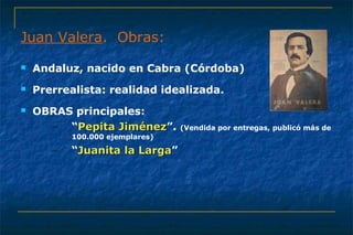 Juan Valera. Obras: 
 Andaluz, nacido en Cabra (Córdoba) 
 Prerrealista: realidad idealizada. 
 OBRAS principales: 
– “PPeeppiittaa JJiimméénneezz”. (Vendida por entregas, publicó más de 
100.000 ejemplares) 
– “JJuuaanniittaa llaa LLaarrggaa” 
 