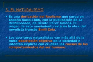 3. EL NATURALISMO 
 Es una derivación del Realismo que surge en 
España hacia 1880, con la publicación de La 
desheredada, de Benito Pérez Galdós. El 
origen de este movimiento está en la obra del 
novelista francés Émili Zola. 
 Los escritores naturalistas van más allá de la 
mera descripción objetiva de la sociedad e 
intentan explicar con crudeza las causas de los 
comportamientos del ser humano. 
 