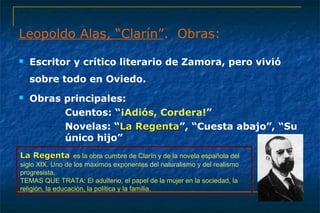 Leopoldo Alas, “Clarín”. Obras: 
 Escritor y crítico literario de Zamora, pero vivió 
sobre todo en Oviedo. 
 Obras principales: 
– Cuentos: “¡Adiós, Cordera!” 
– Novelas: “LLaa RReeggeennttaa”, “Cuesta abajo”, “Su 
único hijo” 
LLaa RReeggeennttaa es la obra cumbre de Clarín y de la novela española del 
siglo XIX. Uno de los máximos exponentes del naturalismo y del realismo 
progresista. 
TEMAS QUE TRATA: El adulterio, el papel de la mujer en la sociedad, la 
religión, la educación, la política y la familia. 
 