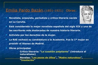 Emilia Pardo Bazán.(1851-1921) Obras: 
 Novelista, ensayista, periodista y crítica literaria nacida 
en La Coruña. 
 Está considerada la mejor novelista española del siglo XIX y una de 
las escritoras más destacadas de nuestra historia literaria. 
 Activista por los derechos de la mujer. 
 La RAE rechazó su candidatura a la Academia. Fue la 1ª mujer en 
presidir el Ateneo de Madrid. 
 Obras principales: 
– Crítica literaria: “La cuestión palpitante” (introduce el 
naturalismo) 
– Novelas: “LLooss ppaazzooss ddee UUllllooaa”, “MMaaddrree nnaattuurraalleezzaa”, 
“IInnssoollaacciióónn” 
 