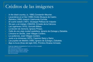 Créditos de las imágenes 
1. In the black country, (c. 1890) Constantin Meunier. 
2. Lavanderas en el Sar (1896) Ovidio Murguía de Castro. 
3. Retratos (1895) Joaquín Vaamonde Cornide. 
4. El cuarto estado (1901), Giuseppe Pellizza da Volpedo 
5. Sin pan y sin trabajo (1892/93), Ernesto de la Cárcova. 
6. Las cigarreras (1915), Gonzalo Bilbao. 
7. La lección de memoria, Ignacio Pinazo. 
8. Calle de una vieja ciudad castellana, Ignacio de Zuloaga y Zabaleta. 
9. Limosna en Sevilla, José Villegas Cordero. 
10. La audiencia, José Villegas Cordero. 
11. Junto a la chimenea (1875), Casimiro Sainz y Sainz. 
12. Las pupilas de Matilde (1906), Ignacio de Zuloaga y Zabaleta. 
13. Bajo la lluvia (fines del siglo XIX), Primitivo Álvarez Armesto. 
Todas las imágenes procedentes de Ciudad de la Pintura excepto: 
3 en Colección Caixanova 
4 en Associazione Pellizza da Volpedo 
5 en Amérique latine Histoire y Mémoire 
6 en Museo de Bellas Artes de Sevilla 
9 en Documentarte 

