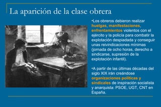 La aparición de la clase obrera 
•Los obreros debieron realizar 
huelgas, manifestaciones, 
enfrentamientos violentos con el 
ejército y la policía para combatir la 
explotación despiadada y conseguir 
unas reivindicaciones mínimas 
(jornada de ocho horas, derecho a 
sindicarse, supresión de la 
explotación infantil). 
•A partir de las últimas décadas del 
siglo XIX irán creándose 
organizaciones políticas y 
sindicales de inspiración socialista 
y anarquista: PSOE, UGT, CNT en 
España. 
 