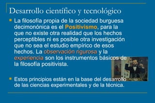 Desarrollo científico y tecnológico 
 La filosofía propia de la sociedad burguesa 
decimonónica es el Positivismo, para la 
que no existe otra realidad que los hechos 
perceptibles ni es posible otra investigación 
que no sea el estudio empírico de esos 
hechos. La oobbsseerrvvaacciióónn rriigguurroossaa y la 
eexxppeerriieenncciiaa son los instrumentos básicos de 
la filosofía positivista. 
 Estos principios están en la base del desarrollo 
de las ciencias experimentales y de la técnica. 
 