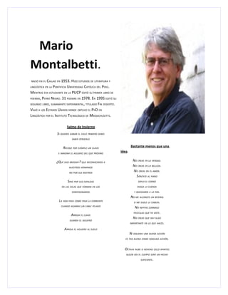 Mario
Montalbetti.
NACIÓ EN EL  CALLAO EN 1953. HIZO ESTUDIOS DE LITERATURA Y
LINGÜÍSTICA EN LA PONTIFICIA UNIVERSIDAD CATÓLICA DEL PERÚ.

MIENTRAS ERA ESTUDIANTE EN LA PUCP EDITÓ SU PRIMER LIBRO DE
POEMAS, PERRO NEGRO. 31 POEMAS EN 1978. EN 1995 EDITÓ SU

SEGUNDO LIBRO, SUMAMENTE EXPERIMENTAL, TITULADO FIN DESIERTO.

VIAJÓ A LOS ESTADOS UNIDOS DONDE OBTUVO EL PHD EN
LINGÜÍSTICA POR EL INSTITUTO TECNOLÓGICO DE MASSACHUSETTS.

                           Salmo de Invierno
                   SI QUIERES GANAR EL CIELO PRIMERO DEBES
                               SABER PERDERLO


                       RECOGE POR EJEMPLO UN CLAVO                       Bastante menos que una
                   E IMAGINA EL AGUJERO DEL QUE PROVINO
                                                                idea.

                  ¿QUÉ DIJO BRODSKY? QUE RECONOCEMOS A                    NO CREAS EN LA VERDAD.
                            NUESTROS HERMANOS
                                                                          NO CREAS EN LA BELLEZA.
                            NO POR SUS ROSTROS
                                                                          NO CREAS EN EL AMOR.
                                                                            SIÉNTATE AL PIANO
                           SINO POR SUS ESPALDAS                              SOPLA EL CORNO

                      EN LAS COLAS QUE FORMAN EN LOS                          RASGA LA CUERDA

                               CONFESIONARIOS                              Y QUEDAMOS A LA PAR.

                                                                         NO ME ALCANCES UN BESEROL
                    LA VIDA PASA COMO PASA LA CORRIENTE                    SI ME DUELE LA CABEZA.
                      CUANDO AGARRAS UN CABLE PELADO
                                                                            NO REPITAS CONMIGO
                                                                           PELÍCULAS QUE YA VISTE.
                              ARROJA EL CLAVO
                                                                          NO CREAS QUE HAY ALGO
                             GUARDA EL AGUJERO
                                                                        IMPORTANTE EN LO QUE HACES.

                        ARROJA EL AGUJERO AL SUELO
                                                                        NI SIQUIERA UNA BUENA ACCIÓN
                                                                   ES TAN BUENA COMO NINGUNA ACCIÓN.



                                                                  OCTAVA NUBE O NOVENO CIELO APARTES
                                                                   ALGÚN DÍA EL CUERPO SERÁ UN HECHO

                                                                                SUFICIENTE.
 