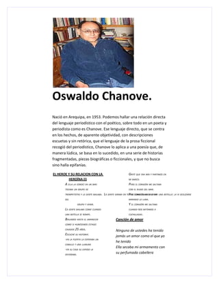 Oswaldo Chanove.
Nació en Arequipa, en 1953. Podemos hallar una relación directa
del lenguaje periodístico con el poético, sobre todo en un poeta y
periodista como es Chanove. Ese lenguaje directo, que se centra
en los hechos, de aparente objetividad, con descripciones
escuetas y sin retórica, que el lenguaje de la prosa ficcional
recogió del periodístico, Chanove lo aplica a una poesía que, de
manera lúdica, se basa en lo sucedido, en una serie de historias
fragmentadas, piezas biográficas o ficcionales, y que no busca
sino halla epifanías.

EL HEROE Y SU RELACION CON LA                                 GRITÉ QUE ERA MÍA Y PARTIMOS EN
          HEROÍNA (I)                                         MI BARCO.

       A ELLA LA CONOCÍ EN UN BAR:                            PERO EL CORAZÓN ME SALTABA
        TOCABA UN GRUPO DE                                    CON EL RUIDO DEL MAR.

        TROMPETISTAS Y LA GENTE BAILABA. LA GENTE GIRABA EN TORNO CORAZÓN ME SALTABA UNA BOTELLA: LA VI DESLIZARSE
                                                              Y EL COMO CUANDO SE CAE
        DEL                                                   MIRANDO LA LUNA.

                  GRUPO Y VENIR.                              Y EL CORAZÓN ME SALTABA
        LA GENTE BAILABA COMO CUANDO                          CUANDO NOS BATÍAMOS A

        UNA BOTELLA SE ROMPE.                                 CUCHILLADAS.

        BAILAMOS HASTA EL AMANECER                 Canción de amor
        COMO SI HUBIÉSEMOS ESTADO

        CASADOS  25 AÑOS.                         Ninguno de ustedes ha tenido
        ESCUCHÉ SU HISTORIA:
                                                  jamás un amor como el que yo
        -EN LA PUERTA LA ESPERABA UN
                                                  he tenido
        CABALLO Y UNA LLANURA
                                                  Ella secaba mi armamento con
        -EN SU CASA SU ESPOSO LA
        DEVORABA.
                                                  su perfumada cabellera
 