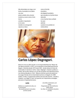 Me alimentaba con miga y con           como el de ella:
leche y humedecía mis labios           aromático
con vino                               de delgada humedad y
jamás ustedes viles y brutos           que evocaba no el primer beso
tendrán un amor como el mío:           obtenido
tierno                                 si no el primer beso soñado
sensible e inquietante                 Sus ojos
en la cama                             además
Ustedes no conseguirán                 cuando no se perdían en
siquiera un beso                       melancólicos




Carlos López Degregori.
Nació en Lima en 1952 estudio en la Universidad Nacional Mayor de
San Marcos de1970 a 1972 y en la pontificia universidad javeriana de
Bogotá , Colombia desde 1973 hasta 1997, donde obtuvo el título de
Licenciado en Literatura. Carlos López Degregori empezó a publicar a
finales de los años setenta y es uno de los poetas más talentosos de las
tres últimas décadas en Perú .Obtuvo el primer premio de poesía en
los Juegos Florales de la Universidad Javeriana en Bogotá. En 1998
publico el libro “La generación poética peruana del sesenta”, Estudio y
colaboro con Edgar O ‘Hará. Sus poemas son importantes antologías
peruanas e hispanoamericanas.

             La Cita                        de astillas multicolores y de
                                                        trapos.
Mañana se cumplirá otro año y no         Preguntarás por ella inútilmente.
la encontrarás.                                     Nada sabrán
 No acudirá puntual a esta plaza-       los niños, los vendedores de plomo
          de-lima vestida                              estrellas
 