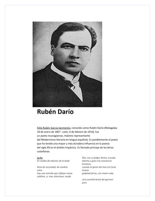 Rubén Darío

Félix Rubén García Sarmiento, conocido como Rubén Darío (Matagalpa
18 de enero de 1867 - León, 6 de febrero de 1916), fue
un poeta nicaragüense, máximo representante
del Modernismo literario en lengua española. Es posiblemente el poeta
que ha tenido una mayor y más duradera influencia en la poesía
del siglo XX en el ámbito hispánico. Es llamado príncipe de las letras
castellanas.

La Fe                                  Ella, con su fulgor divino, escuda,
En medio del abismo de la duda         alienta y guía a la conciencia
                                       humana,
lleno de oscuridad, de sombra          cuando el genio del mal con furia
vana                                   insana
hay una estrella que reflejos mana     golpéala feroz, con mano ruda.
sublime, sí, mas silenciosa, muda.
                                       ¿Esa estrella brotó del germen
                                       puro
 