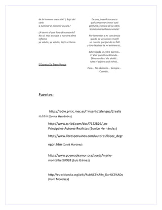 de la humana creación? ¿ Bajó del          De una juvenil inocencia
cielo                                     qué conservar sino el sutil
a iluminar el porvenir oscuro?           perfume, esencia de su Abril,
                                         la más maravillosa esencia!
¿A servir al que llora de consuelo?
No sé, más eso que a nuestra alma         Por lamentar a mi conciencia
inflama                                    quedó de un sonoro marfil
ya sabéis, ya sabéis, la Fe se llama.     un cuento que fue de las Mil
                                        y Una Noches de mi existencia…

                                         Scherezada se entre durmió…
                                          El Visir quedó meditando…
                                           Dinarzarda el día olvidó…
                                          Mas el pájaro azul volvió…
El Soneto De Trece Versos
                                        Pero... No obstante... Siempre...
                                                    Cuando…




Fuentes:


          http://roble.pntic.mec.es/~msanto1/lengua/2realis
m.htm (Eunice Hernández)

         http://www.scribd.com/doc/7122829/Los-
         Principales-Autores-Realistas (Eunice Hernández)

         http://www.librosperuanos.com/autores/lopez_degr

         egori.htm (David Martinez)


         http://www.poemadeamor.org/poeta/mario-
         montalbetti/988 (Luis Gámez)



         http://es.wikipedia.org/wiki/Rub%C3%A9n_Dar%C3%ADo
         (Iram Mondaca)
 