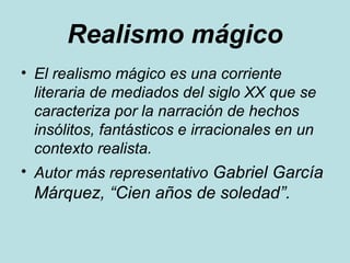 Realismo mágico
• El realismo mágico es una corriente
literaria de mediados del siglo XX que se
caracteriza por la narración de hechos
insólitos, fantásticos e irracionales en un
contexto realista.
• Autor más representativo Gabriel García
Márquez, “Cien años de soledad”.
 