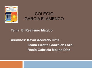 COLEGIO
        GARCÍA FLAMENCO

Tema: El Realismo Mágico

Alumnos: Kevin Acevedo Ortiz.
         Ileana Lizette González Loza.
         Rocío Gabriela Molina Díaz
 