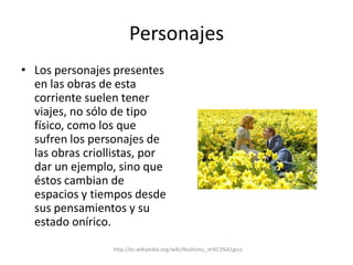 PersonajesLos personajes presentes en las obras de esta corriente suelen tener viajes, no sólo de tipo físico, como los que sufren los personajes de las obras criollistas, por dar un ejemplo, sino que éstos cambian de espacios y tiempos desde sus pensamientos y su estado onírico.http://es.wikipedia.org/wiki/Realismo_m%C3%A1gico
