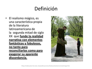 DefiniciónEl realismo mágico, es una característica propia de la literatura latinoamericana de la  segunda mitad de siglo XX  que funde la realidad narrativa con elementos fantásticos y fabulosos, no tanto para reconciliarlos como para exagerar su aparente discordancia.http://redescolar.ilce.edu.mx/publicaciones/textocontexto/coronel/magi.htm
