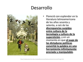 DesarrolloFloreció con esplendor en la literatura latinoamericana de los años sesenta y setenta, a raíz de las discrepancias surgidas entre cultura de la tecnología y cultura de la superstición, y en un momento en que el auge de las dictaduras políticas convirtió la palabra en una herramienta infinitamente preciada y manipulable.http://redescolar.ilce.edu.mx/publicaciones/textocontexto/coronel/magi.htm