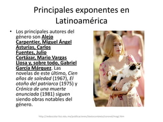 Principales exponentes en LatinoaméricaLos principales autores del género son Alejo Carpentier, Miguel Ángel Asturias, Carlos Fuentes, Julio Cortázar, Mario Vargas Llosa y, sobre todo, Gabriel García Márquez. Las novelas de este último, Cien años de soledad (1967), El otoño del patriarca (1975) y Crónica de una muerte anunciada (1981) siguen siendo obras notables del género.  http://redescolar.ilce.edu.mx/publicaciones/textocontexto/coronel/magi.htm