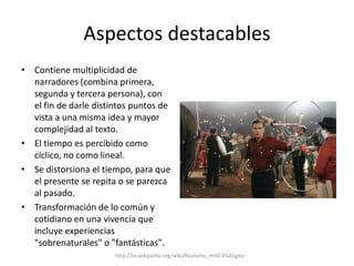 Aspectos destacablesContiene multiplicidad de narradores (combina primera, segunda y tercera persona), con el fin de darle distintos puntos de vista a una misma idea y mayor complejidad al texto.El tiempo es percibido como cíclico, no como lineal. Se distorsiona el tiempo, para que el presente se repita o se parezca al pasado.Transformación de lo común y cotidiano en una vivencia que incluye experiencias "sobrenaturales" o "fantásticas".http://es.wikipedia.org/wiki/Realismo_m%C3%A1gico