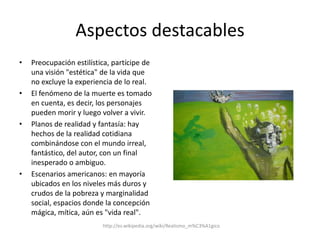Aspectos destacablesPreocupación estilística, partícipe de una visión "estética" de la vida que no excluye la experiencia de lo real.El fenómeno de la muerte es tomado en cuenta, es decir, los personajes pueden morir y luego volver a vivir.Planos de realidad y fantasía: hay hechos de la realidad cotidiana combinándose con el mundo irreal, fantástico, del autor, con un final inesperado o ambiguo.Escenarios americanos: en mayoría ubicados en los niveles más duros y crudos de la pobreza y marginalidad social, espacios donde la concepción mágica, mítica, aún es "vida real".http://es.wikipedia.org/wiki/Realismo_m%C3%A1gico