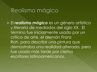    El realismo mágico es un género artístico
    y literario de mediados del siglo XX. El
    término fue inicialmente usado por un
    crítico de arte, el alemán Franz
    Roh, para describir una pintura que
    demostraba una realidad alterada, pero
    fue usado más tarde por ciertos
    escritores latinoamericanos.
 