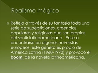    Refleja a través de su fantasía toda una
    serie de supersticiones, creencias
    populares y religiosas que son propias
    del sentir latinoamericano. Pese a
    encontrarse en algunos novelistas
    europeos, este género es propio de
    América Latina (1960-1970) y provocó el
    boom de la novela latinoamericana.
 
