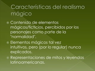 Contenido de elementos
  mágicos/ficticios, percibidos por los
  personajes como parte de la
  "normalidad".
 Elementos mágicos tal vez
  intuitivos, pero (por lo regular) nunca
  explicados.
 Representaciones de mitos y leyendas
  latinoamericanas.
 