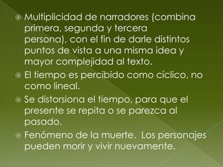 Multiplicidad de narradores (combina
  primera, segunda y tercera
  persona), con el fin de darle distintos
  puntos de vista a una misma idea y
  mayor complejidad al texto.
 El tiempo es percibido como cíclico, no
  como lineal.
 Se distorsiona el tiempo, para que el
  presente se repita o se parezca al
  pasado.
 Fenómeno de la muerte. Los personajes
  pueden morir y vivir nuevamente.
 