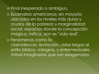  Final inesperado o ambiguo.
 Escenarios americanos: en mayoría
  ubicados en los niveles más duros y
  crudos de la pobreza y marginalidad
  social, espacios donde la concepción
  mágica, mítica, aún es "vida real".
 Fenómenos como la
  clarividencia, levitación, vidas largas al
  estilo bíblico, milagros, y enfermedades
  mitad imaginarias que son exageradas.
 