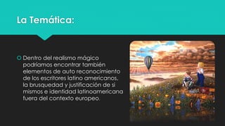 La Temática: 
 Dentro del realismo mágico 
podríamos encontrar también 
elementos de auto reconocimiento 
de los escritores latino americanos, 
la brusquedad y justificación de si 
mismos e identidad latinoamericana 
fuera del contexto europeo. 
 