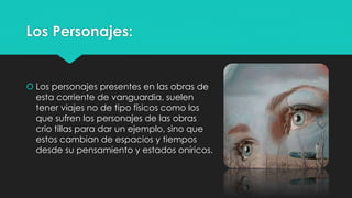 Los Personajes: 
 Los personajes presentes en las obras de 
esta corriente de vanguardia, suelen 
tener viajes no de tipo físicos como los 
que sufren los personajes de las obras 
crio tillas para dar un ejemplo, sino que 
estos cambian de espacios y tiempos 
desde su pensamiento y estados oníricos. 
 