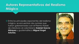 Autores Representativos del Realismo 
Mágico 
 Entre los principales exponentes del realismo 
mágico, se encuentran dos autores que 
fueron galardonados con el Premio Nobel 
de Literatura: el colombiano Gabriel García 
Márquez y guatemalteco Miguel Ángel 
Asturias. 
 