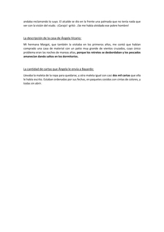 andaba reclamando lo suyo. El alcalde se dio en la frente una palmada que no tenía nada que
ver con la visión del viudo. -¡Carajo! -gritó-. ¡Se me había olvidado ese pobre hombre!
La descripción de la casa de Ángela Vicario:
Mi hermana Margot, que también la visitaba en los primeros años, me contó que habían
comprado una casa de material con un patio muy grande de vientos cruzados, cuyo único
problema eran las noches de mareas altas, porque los retretes se desbordaban y los pescados
amanecían dando saltos en los dormitorios.
La cantidad de cartas que Ángela le envía a Bayardo:
Llevaba la maleta de la ropa para quedarse, y otra maleta igual con casi dos mil cartas que ella
le había escrito. Estaban ordenadas por sus fechas, en paquetes cosidos con cintas de colores, y
todas sin abrir.
 