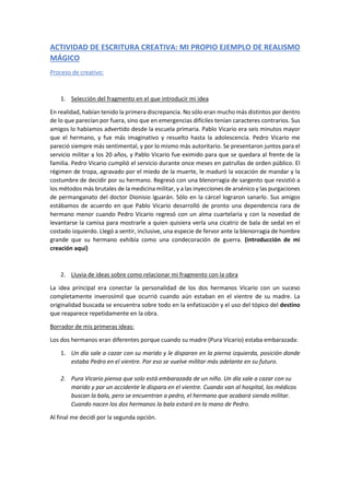 ACTIVIDAD DE ESCRITURA CREATIVA: MI PROPIO EJEMPLO DE REALISMO
MÁGICO
Proceso de creativo:
1. Selección del fragmento en el que introducir mi idea
En realidad, habían tenido la primera discrepancia. No sólo eran mucho más distintos por dentro
de lo que parecían por fuera, sino que en emergencias difíciles tenían caracteres contrarios. Sus
amigos lo habíamos advertido desde la escuela primaria. Pablo Vicario era seis minutos mayor
que el hermano, y fue más imaginativo y resuelto hasta la adolescencia. Pedro Vicario me
pareció siempre más sentimental, y por lo mismo más autoritario. Se presentaron juntos para el
servicio militar a los 20 años, y Pablo Vicario fue eximido para que se quedara al frente de la
familia. Pedro Vicario cumplió el servicio durante once meses en patrullas de orden público. El
régimen de tropa, agravado por el miedo de la muerte, le maduró la vocación de mandar y la
costumbre de decidir por su hermano. Regresó con una blenorragia de sargento que resistió a
los métodos más brutales de la medicina militar, y a las inyecciones de arsénico y las purgaciones
de permanganato del doctor Dionisio Iguarán. Sólo en la cárcel lograron sanarlo. Sus amigos
estábamos de acuerdo en que Pablo Vicario desarrolló de pronto una dependencia rara de
hermano menor cuando Pedro Vicario regresó con un alma cuartelaria y con la novedad de
levantarse la camisa para mostrarle a quien quisiera verla una cicatriz de bala de sedal en el
costado izquierdo. Llegó a sentir, inclusive, una especie de fervor ante la blenorragia de hombre
grande que su hermano exhibía como una condecoración de guerra. (introducción de mi
creación aquí)
2. Lluvia de ideas sobre como relacionar mi fragmento con la obra
La idea principal era conectar la personalidad de los dos hermanos Vicario con un suceso
completamente inverosímil que ocurrió cuando aún estaban en el vientre de su madre. La
originalidad buscada se encuentra sobre todo en la enfatización y el uso del tópico del destino
que reaparece repetidamente en la obra.
Borrador de mis primeras ideas:
Los dos hermanos eran diferentes porque cuando su madre (Pura Vicario) estaba embarazada:
1. Un día sale a cazar con su marido y le disparan en la pierna izquierda, posición donde
estaba Pedro en el vientre. Por eso se vuelve militar más adelante en su futuro.
2. Pura Vicario piensa que solo está embarazada de un niño. Un día sale a cazar con su
marido y por un accidente le dispara en el vientre. Cuando van al hospital, los médicos
buscan la bala, pero se encuentran a pedro, el hermano que acabará siendo militar.
Cuando nacen los dos hermanos la bala estará en la mano de Pedro.
Al final me decidí por la segunda opción.
 