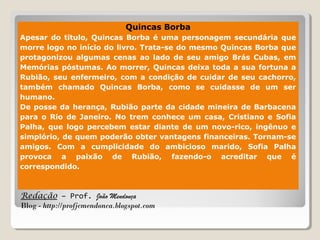 Redação – Prof. João Mendonça
Blog - http://profjcmendonca.blogspot.com
Quincas Borba
Apesar do título, Quincas Borba é uma personagem secundária que
morre logo no início do livro. Trata-se do mesmo Quincas Borba que
protagonizou algumas cenas ao lado de seu amigo Brás Cubas, em
Memórias póstumas. Ao morrer, Quincas deixa toda a sua fortuna a
Rubião, seu enfermeiro, com a condição de cuidar de seu cachorro,
também chamado Quincas Borba, como se cuidasse de um ser
humano.
De posse da herança, Rubião parte da cidade mineira de Barbacena
para o Rio de Janeiro. No trem conhece um casa, Cristiano e Sofia
Palha, que logo percebem estar diante de um novo-rico, ingênuo e
simplório, de quem poderão obter vantagens financeiras. Tornam-se
amigos. Com a cumplicidade do ambicioso marido, Sofia Palha
provoca a paixão de Rubião, fazendo-o acreditar que é
correspondido.
 