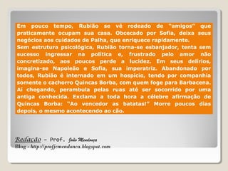 Redação – Prof. João Mendonça
Blog - http://profjcmendonca.blogspot.com
Em pouco tempo, Rubião se vê rodeado de “amigos” que
praticamente ocupam sua casa. Obcecado por Sofia, deixa seus
negócios aos cuidados de Palha, que enriquece rapidamente.
Sem estrutura psicológica, Rubião torna-se esbanjador, tenta sem
sucesso ingressar na política e, frustrado pelo amor não
concretizado, aos poucos perde a lucidez. Em seus delírios,
imagina-se Napoleão e Sofia, sua imperatriz. Abandonado por
todos, Rubião é internado em um hospício, tendo por companhia
somente o cachorro Quincas Borba, com quem foge para Barbacena.
Aí chegando, perambula pelas ruas até ser socorrido por uma
antiga conhecida. Exclama a toda hora a célebre afirmação de
Quincas Borba: “Ao vencedor as batatas!” Morre poucos dias
depois, o mesmo acontecendo ao cão.
 