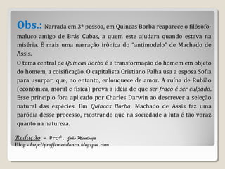 Redação – Prof. João Mendonça
Blog - http://profjcmendonca.blogspot.com
Obs.: Narrada em 3ª pessoa, em Quincas Borba reaparece o filósofo-
maluco amigo de Brás Cubas, a quem este ajudara quando estava na
miséria. É mais uma narração irônica do “antimodelo” de Machado de
Assis.
O tema central de Quincas Borba é a transformação do homem em objeto
do homem, a coisificação. O capitalista Cristiano Palha usa a esposa Sofia
para usurpar, que, no entanto, enlouquece de amor. A ruína de Rubião
(econômica, moral e física) prova a idéia de que ser fraco é ser culpado.
Esse princípio fora aplicado por Charles Darwin ao descrever a seleção
natural das espécies. Em Quincas Borba, Machado de Assis faz uma
paródia desse processo, mostrando que na sociedade a luta é tão voraz
quanto na natureza.
 
