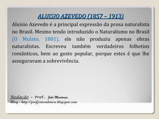 Redação – Prof. João Mendonça
Blog - http://profjcmendonca.blogspot.com
ALUISIO AZEVEDO (1857 – 1913)ALUISIO AZEVEDO (1857 – 1913)
Aluisio Azevedo é a principal expressão da prosa naturalista
no Brasil. Mesmo tendo introduzido o Naturalismo no Brasil
(O Mulato, 1881), ele não produziu apenas obras
naturalistas. Escreveu também verdadeiros folhetins
românticos, bem ao gosto popular, porque estes é que lhe
asseguravam a sobrevivência.
 