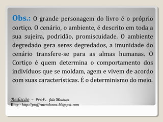 Redação – Prof. João Mendonça
Blog - http://profjcmendonca.blogspot.com
Obs.: O grande personagem do livro é o próprio
cortiço. O cenário, o ambiente, é descrito em toda a
sua sujeira, podridão, promiscuidade. O ambiente
degredado gera seres degredados, a imunidade do
cenário transfere-se para as almas humanas. O
Cortiço é quem determina o comportamento dos
indivíduos que se moldam, agem e vivem de acordo
com suas características. É o determinismo do meio.
 