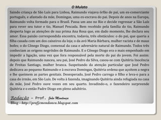 Redação – Prof. João Mendonça
Blog - http://profjcmendonca.blogspot.com
O Mulato
Saindo criança de São Luís para Lisboa, Raimundo viajava órfão de pai, um ex-comerciante
português, e afastado da mãe, Domingas, uma ex-escrava do pai. Depois de anos na Europa,
Raimundo volta formado para o Brasil. Passa um ano no Rio e decide regressar a São Luís
para rever seu tutor e tio, Manuel Pescada. Bem recebido pela família do tio, Raimundo
desperta logo as atenções de sua prima Ana Rosa que, em dado momento, lhe declara seu
amor. Essa paixão correspondida encontra, todavia, três obstáculos: o do pai, que queria a
filha casada com um dos caixeiros da loja; o da avó Maria Bárbara, mulher racista e de maus
bofes; o do Cônego Diogo, comensal da casa e adversário natural de Raimundo. Todos três
conheciam as origens negróides de Raimundo. E o Cônego Diogo era o mais empenhado em
impedir a ligação, uma vez que fora responsável pela morte do pai do jovem. Foi assim:
depois que Raimundo nasceu, seu pai, José Pedro da Silva, casou-se com Quitéria Inocência
de Freitas Santiago, mulher branca. Suspeitando da atenção particular que José Pedro
dedicava ao pequeno Raimundo e à escrava Domingas, Quitéria ordena que açoitem a negra
e lhe queimem as partes genitais. Desesperado, José Pedro carrega o filho e leva-o para a
casa do irmão, em São Luís. De volta à fazenda, imaginando Quitéria ainda refugiada na casa
da mãe, José Pedro ouve vozes em seu quarto. Invadindo-o, o fazendeiro surpreende
Quitéria e o então Padre Diogo em pleno adultério.
 