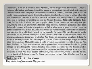 Redação – Prof. João Mendonça
Blog - http://profjcmendonca.blogspot.com
Desonrado, o pai de Raimundo mata Quitéria, tendo Diogo como testemunha. Graças à
culpa do adultério e à culpa do homicídio, forma-se um pacto de cumplicidade entre ambos.
Diante de mais essa desgraça, José Pedro abandona a fazenda, retira-se para a casa do
irmão e adoece. Algum tempo depois, já restabelecido, José Pedro resolve voltar à fazenda,
mas, no meio do caminho, é tocaiado e morto. Por outro lado, devagarzinho, o Padre Diogo
começara a insinuar-se também na casa de Manuel Pescada. Raimundo ignorava tudo
isso. Em São Luís, já adulto, sua preocupação básica é a de desvendar suas origens e, por
isso, insiste com o tio em visitar a fazenda onde nascera. Durante o percurso a São Brás,
Raimundo começa a descobrir os primeiros dados sobre suas origens e insiste com o tio
para que lhe conceda a mão de Ana Rosa. Depois de várias recusas, Raimundo fica sabendo
que o motivo da proibição devia-se à cor de sua pele. De volta a São Luís, Raimundo muda-
se da casa do tio, decide voltar para o Rio, confessa em carta a Ana Rosa seu amor, mas
acaba não viajando. Apesar das proibições, Ana Rosa e ele concertam um plano de fuga. No
entanto, a carta principal fora interceptada por um cúmplice do Cônego Diogo, o caixeiro
Dias, empregado de Manuel Pescada e forte pretendente, sempre repelido, à mão de Ana
Rosa. Na hora da fuga, os namorados são surpreendidos. Arma-se o escândalo, do qual o
cônego é o grande regente. Raimundo retira-se desolado e, ao abrir a porta de casa, um tiro
acerta-o pelas costas. Com uma arma que lhe emprestara o Cônego Diogo, o caixeiro Dias
assassina o rival. Ana Rosa aborta. Entretanto, seis anos depois, vemo-la saindo de uma
recepção oficial, de braço com o Sr. Dias e preocupada com os "três filhinhos que ficaram
em casa, a dormir".
 