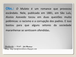Redação – Prof. João Mendonça
Blog - http://profjcmendonca.blogspot.com
Obs.: O Mulato é um romance que provocou
escândalo. Nele, publicado em 1881, em São Luís,
Aluísio Azevedo tocou em duas questões muito
polêmicas: o racismo e a corrupção dos padres. E isso
bastou para que alguns setores da sociedade
maranhense se sentissem ofendidas.
 