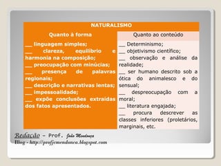 Redação – Prof. João Mendonça
Blog - http://profjcmendonca.blogspot.com
NATURALISMO
Quanto à forma Quanto ao conteúdo
__ linguagem simples;
__ clareza, equilíbrio e
harmonia na composição;
__ preocupação com minúcias;
__ presença de palavras
regionais;
__ descrição e narrativas lentas;
__ impessoalidade;
__ expõe conclusões extraídas
dos fatos apresentados.
__ Determinismo;
__ objetivismo científico;
__ observação e análise da
realidade;
__ ser humano descrito sob a
ótica do animalesco e do
sensual;
__ despreocupação com a
moral;
__ literatura engajada;
__ procura descrever as
classes inferiores (proletários,
marginais, etc.
 