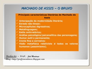 Redação – Prof. João Mendonça
Blog - http://profjcmendonca.blogspot.com
MACHADO DE ASSIS – O BRUXOMACHADO DE ASSIS – O BRUXO
Principais características literárias de Machado de
Assis
 Antecipação da modernidade literária;
 Enredo não-linear;
 Microcapítulos digressivos;
 Metalinguagem;
 Estilo antirretórico;
 Análise psicológica/psicanalítica das personagens;
 Humor sutil e permanente;
 Ironia fina e corrosiva;
 Visão metafísica relativista d todos os valores
humanos (pessimismo).
 