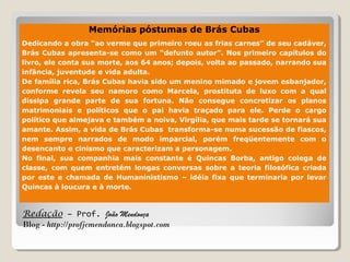Redação – Prof. João Mendonça
Blog - http://profjcmendonca.blogspot.com
Memórias póstumas de Brás Cubas
Dedicando a obra “ao verme que primeiro roeu as frias carnes” de seu cadáver,
Brás Cubas apresenta-se como um “defunto autor”. Nos primeiro capítulos do
livro, ele conta sua morte, aos 64 anos; depois, volta ao passado, narrando sua
infância, juventude e vida adulta.
De família rica, Brás Cubas havia sido um menino mimado e jovem esbanjador,
conforme revela seu namoro como Marcela, prostituta de luxo com a qual
dissipa grande parte de sua fortuna. Não consegue concretizar os planos
matrimoniais e políticos que o pai havia traçado para ele. Perde o cargo
político que almejava e também a noiva, Virgília, que mais tarde se tornará sua
amante. Assim, a vida de Brás Cubas transforma-se numa sucessão de fiascos,
nem sempre narrados de modo imparcial, porém freqüentemente com o
desencanto e cinismo que caracterizam a personagem.
No final, sua companhia mais constante é Quincas Borba, antigo colega de
classe, com quem entretém longas conversas sobre a teoria filosófica criada
por este e chamada de Humaninistismo – idéia fixa que terminaria por levar
Quincas à loucura e à morte.
 