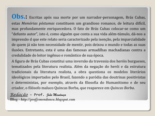 Redação – Prof. João Mendonça
Blog - http://profjcmendonca.blogspot.com
Obs.: Escritas após sua morte por um narrador-personagem, Brás Cubas,
estas Memórias póstumas constituem um grandioso romance, de leitura difícil,
mas profundamente enriquecedora. O fato de Brás Cubas colocar-se como um
“defunto autor”, isto é, como alguém que conta a sua vida além-túmulo, dá-nos a
impressão d que este relato seria caracterizado pela isenção, pela imparcialidade
de quem já não tem necessidade de mentir, pois deixou o mundo e todas as suas
ilusões. Entretanto, esta é uma das famosas armadilhas machadianas contra a
credulidade do leitor ingênuo e romântico de sua época.
A figura de Brás Cubas constitui uma inversão da travessia dos heróis burgueses,
tematizados pela literatura realista. Além da negação do herói e da estrutura
tradicionais da literatura realista, a obra questiona os modelos literários
ideológicos importados pelo Brasil, fazendo a paródia das doutrinas positivistas
e deterministas, por exemplo, através da filosofia do Humanitismo e de seu
criador, o filósofo maluco Quincas Borba, que reaparece em Quincas Borba.
 